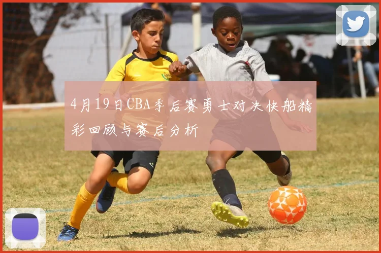 4月19日CBA季后赛勇士对决快船精彩回顾与赛后分析