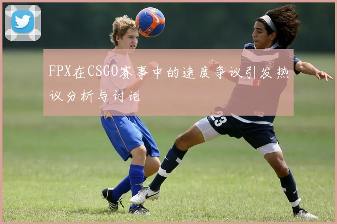FPX在CSGO赛事中的速度争议引发热议分析与讨论