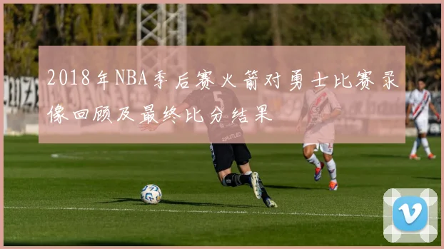 2018年NBA季后赛火箭对勇士比赛录像回顾及最终比分结果