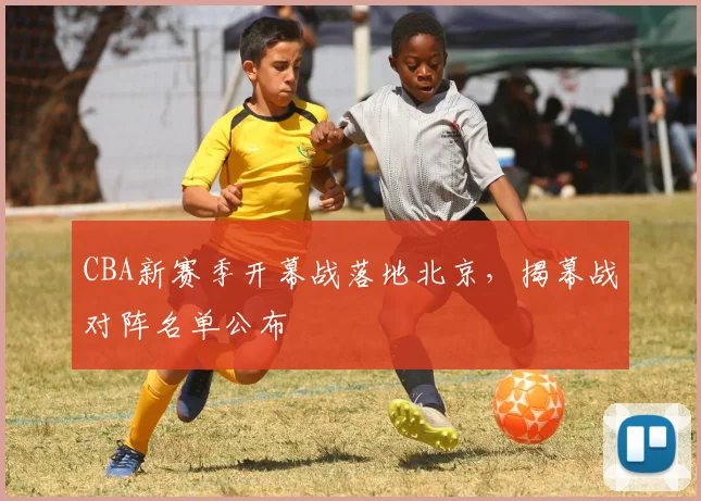 CBA新赛季开幕战落地北京，揭幕战对阵名单公布