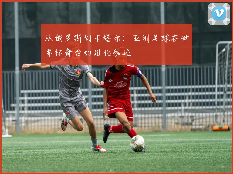 从俄罗斯到卡塔尔：亚洲足球在世界杯舞台的进化轨迹