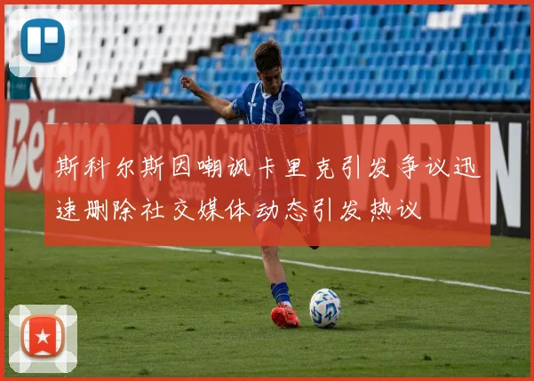 斯科尔斯因嘲讽卡里克引发争议迅速删除社交媒体动态引发热议