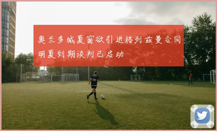 奥兰多城夏窗欲引进格列兹曼合同明夏到期谈判已启动