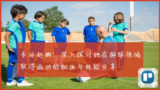 专访赵娜：深入探讨她在排球领域取得成功的秘诀与经验分享