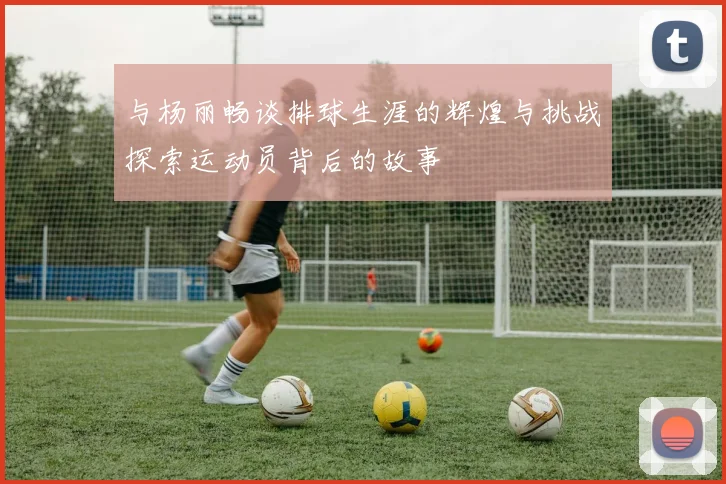 与杨丽畅谈排球生涯的辉煌与挑战探索运动员背后的故事