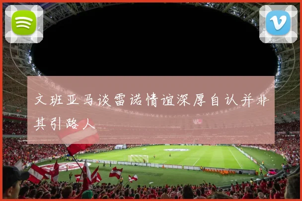 文班亚马谈雷诺情谊深厚自认并非其引路人