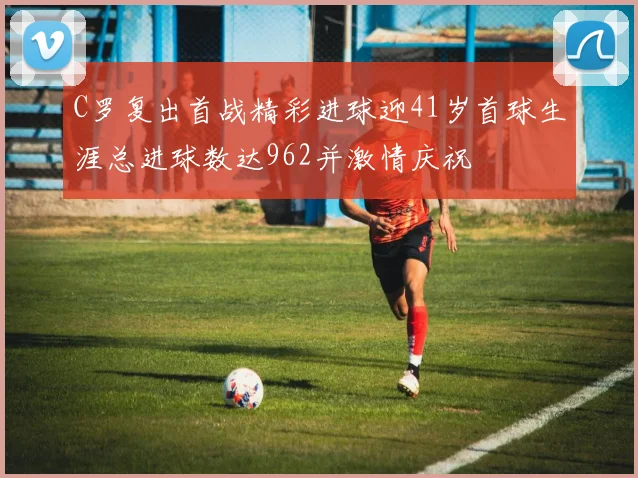 C罗复出首战精彩进球迎41岁首球生涯总进球数达962并激情庆祝