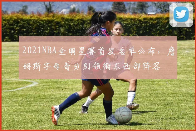 2021NBA全明星赛首发名单公布，詹姆斯字母哥分别领衔东西部阵容
