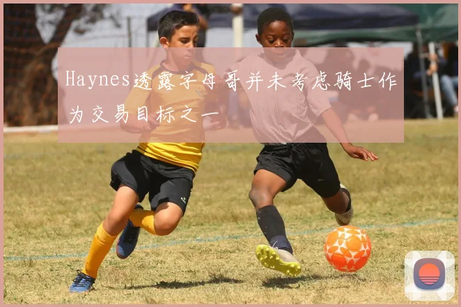 Haynes透露字母哥并未考虑骑士作为交易目标之一