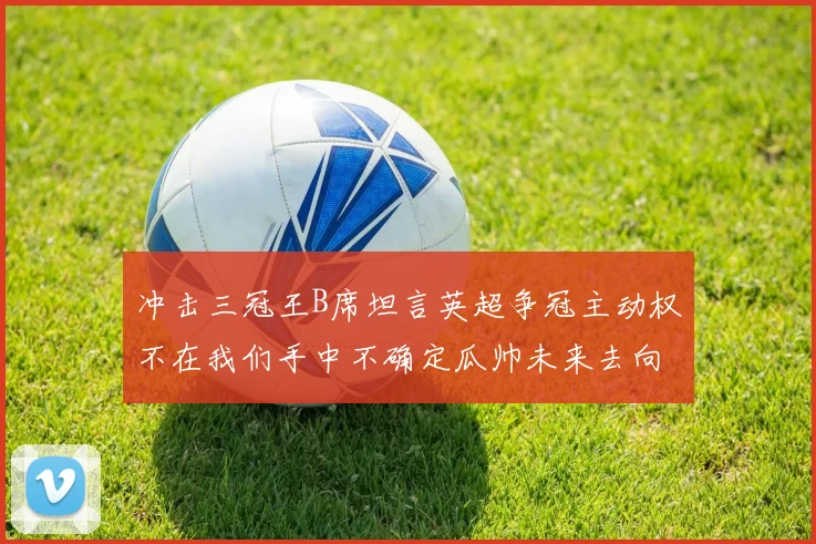 冲击三冠王B席坦言英超争冠主动权不在我们手中不确定瓜帅未来去向
