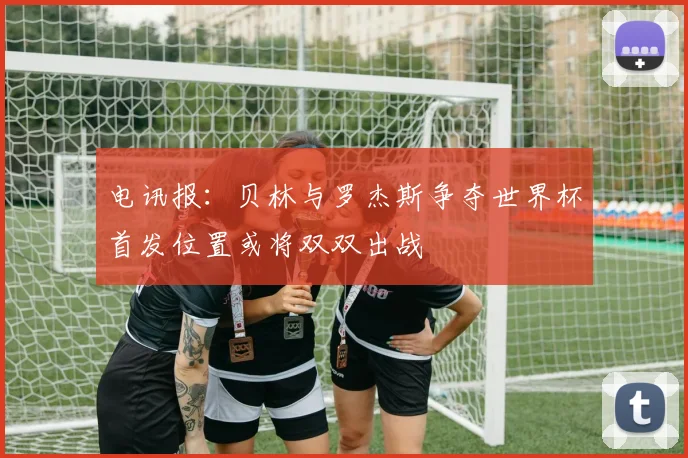 电讯报：贝林与罗杰斯争夺世界杯首发位置或将双双出战