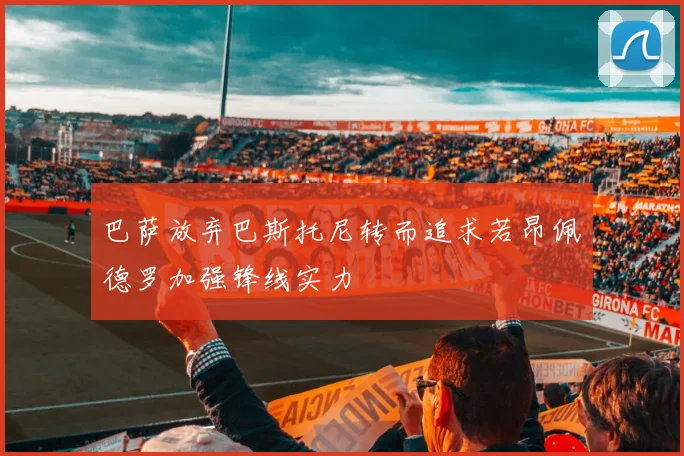 巴萨放弃巴斯托尼转而追求若昂佩德罗加强锋线实力